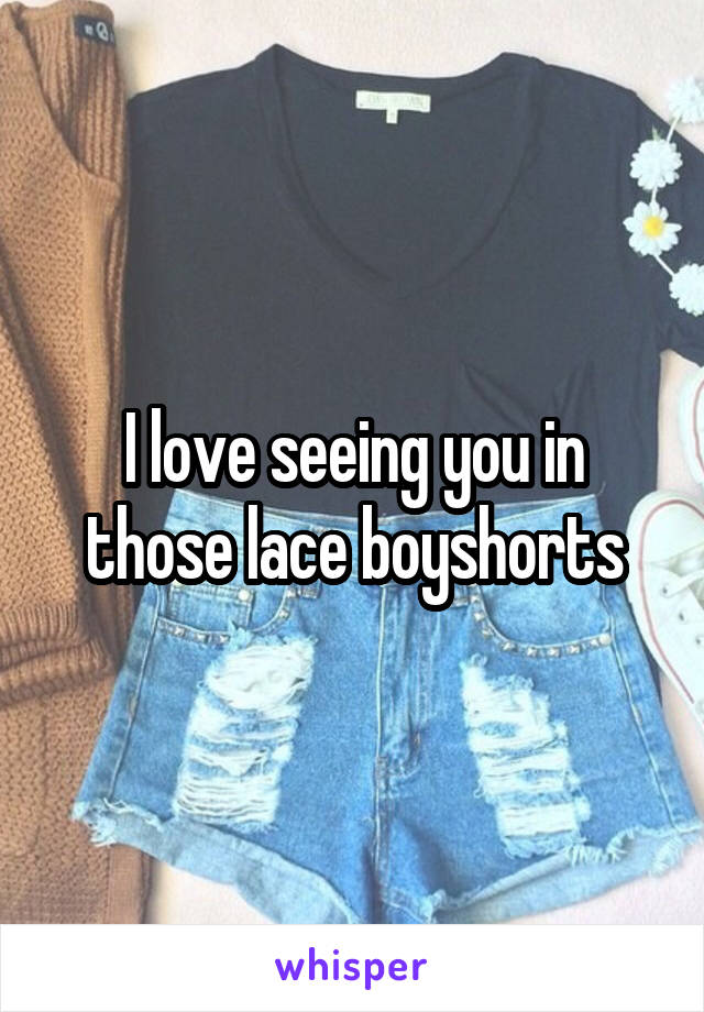 I love seeing you in those lace boyshorts