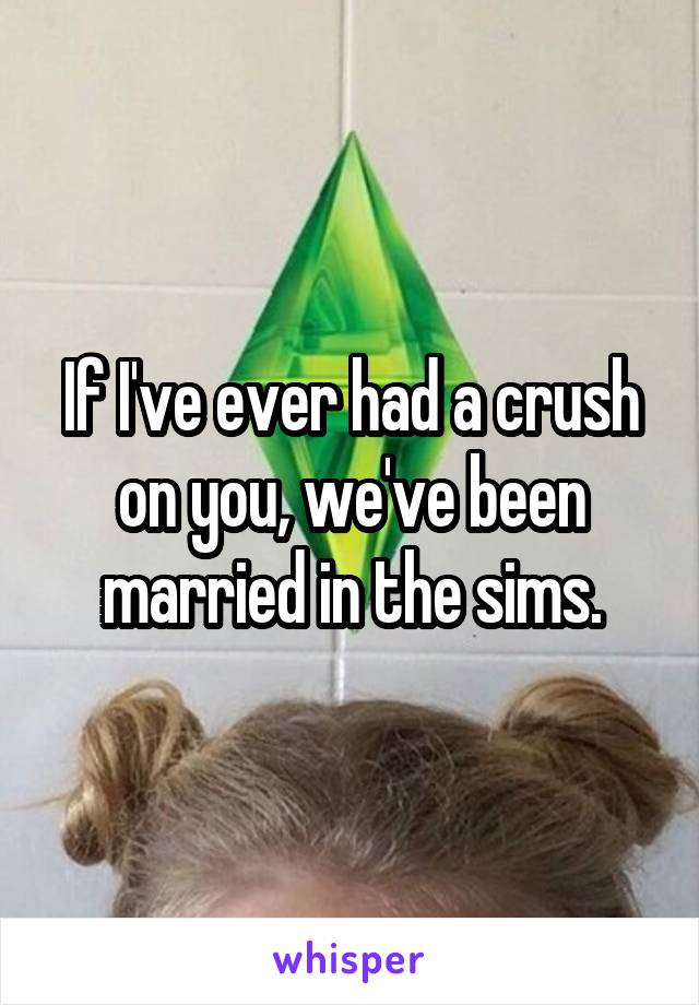 If I've ever had a crush on you, we've been married in the sims.