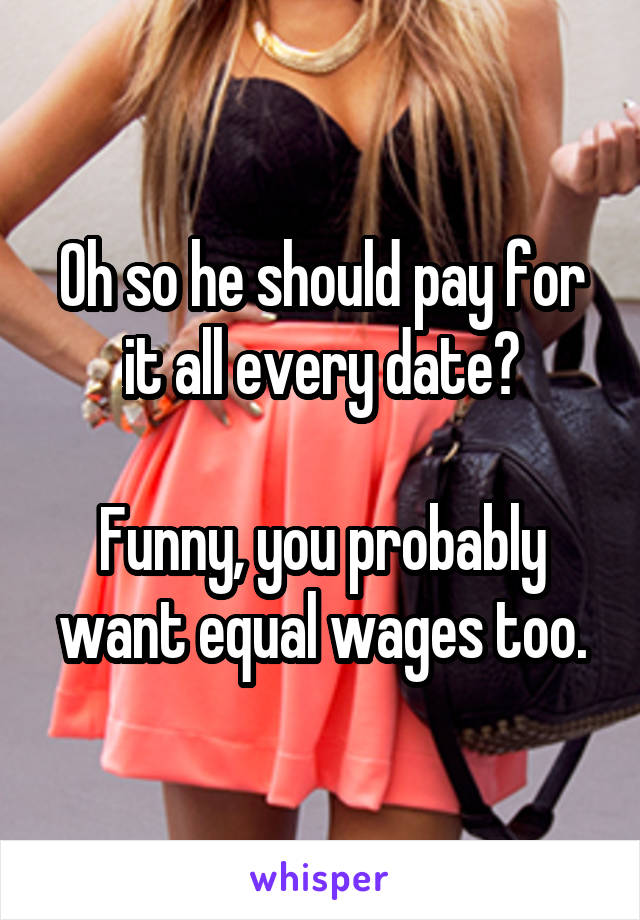 Oh so he should pay for it all every date?

Funny, you probably want equal wages too.