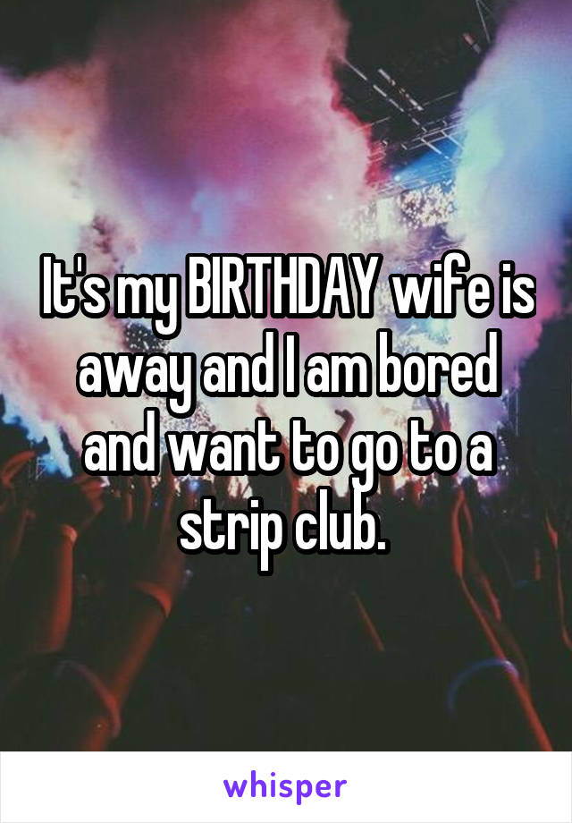 It's my BIRTHDAY wife is away and I am bored and want to go to a strip club. 