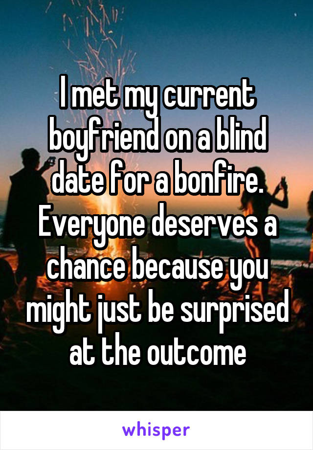 I met my current boyfriend on a blind date for a bonfire. Everyone deserves a chance because you might just be surprised at the outcome