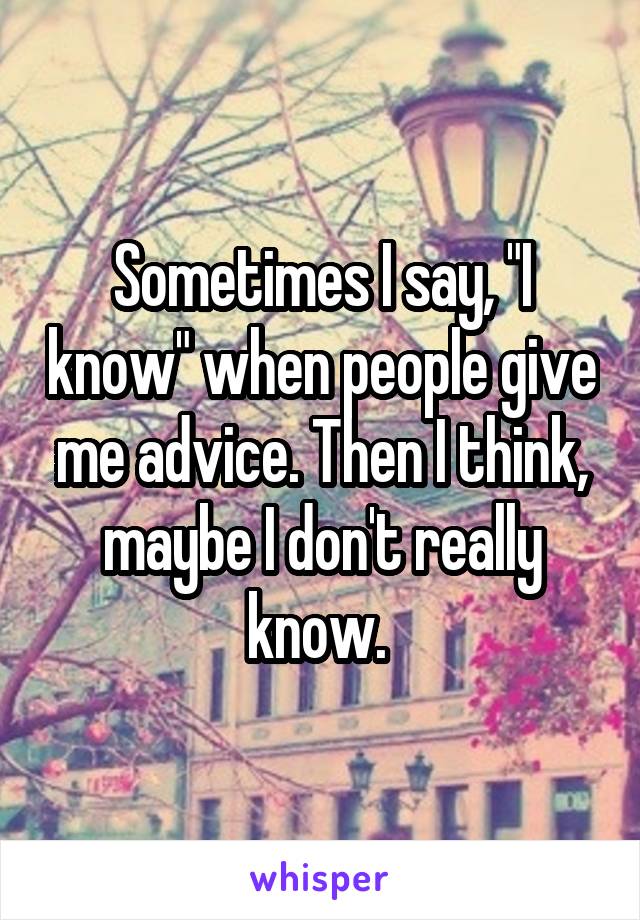 Sometimes I say, "I know" when people give me advice. Then I think, maybe I don't really know. 