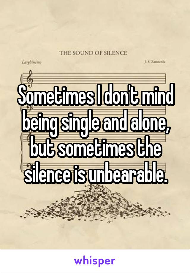 Sometimes I don't mind being single and alone, but sometimes the silence is unbearable.