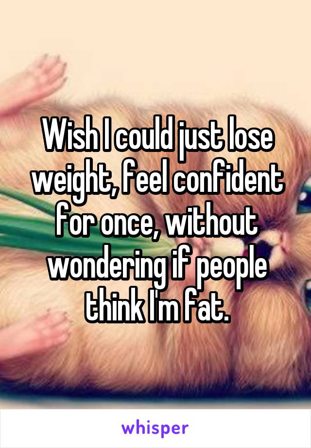 Wish I could just lose weight, feel confident for once, without wondering if people think I'm fat.