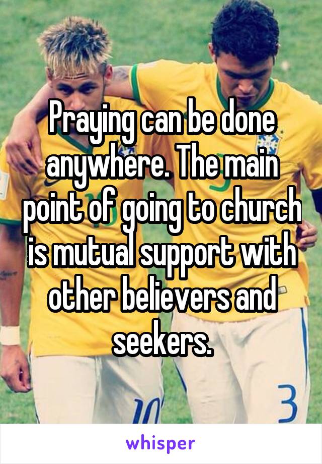 Praying can be done anywhere. The main point of going to church is mutual support with other believers and seekers.