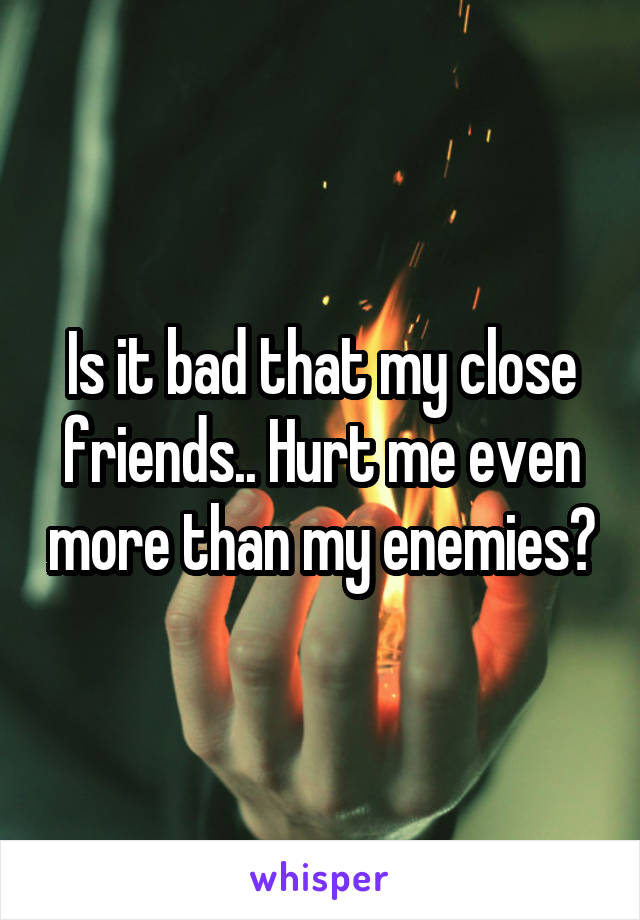 Is it bad that my close friends.. Hurt me even more than my enemies?