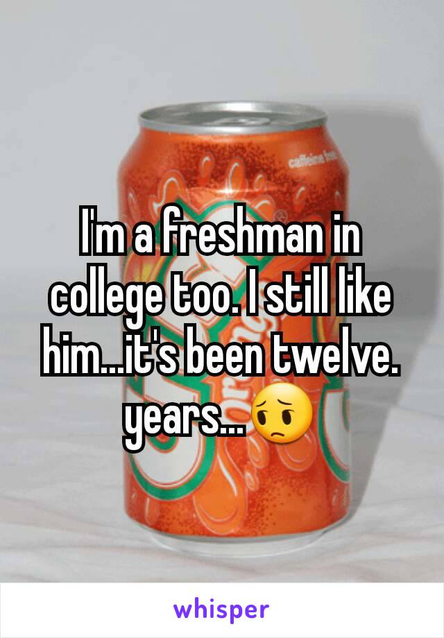 I'm a freshman in college too. I still like him...it's been twelve. years...😔