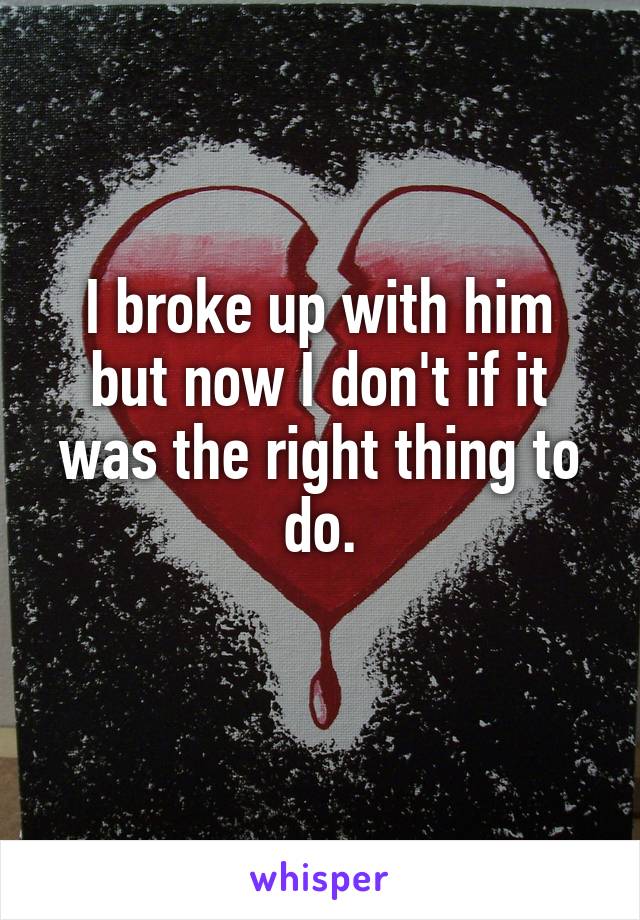 I broke up with him but now I don't if it was the right thing to do.
