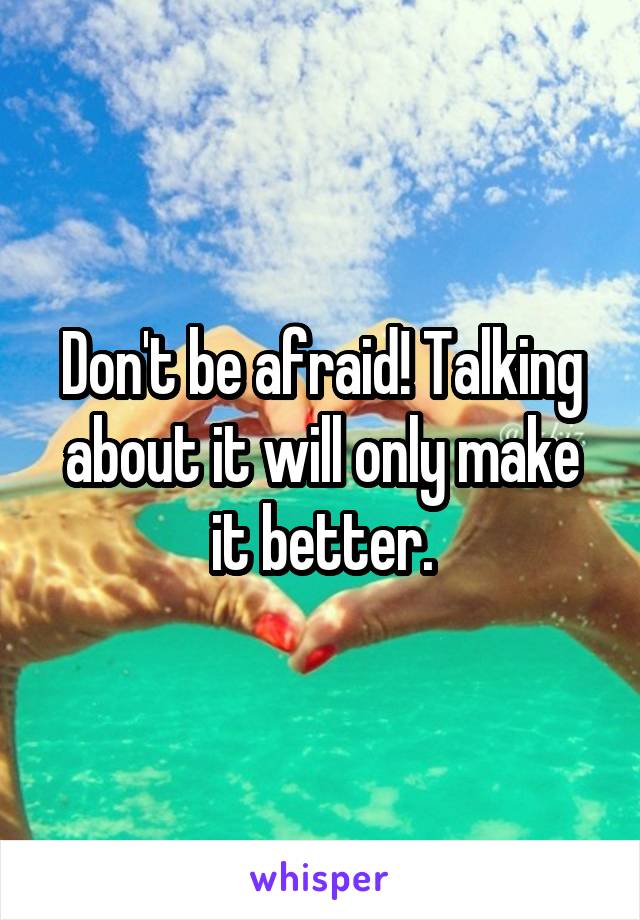 Don't be afraid! Talking about it will only make it better.