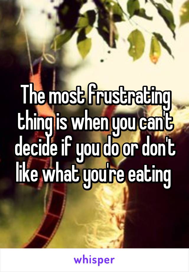 The most frustrating thing is when you can't decide if you do or don't like what you're eating 