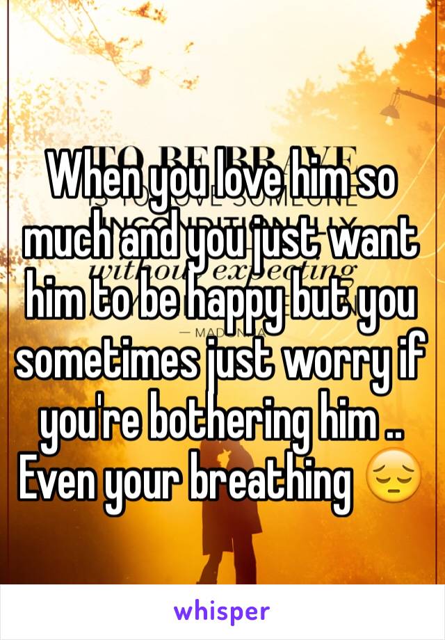 When you love him so much and you just want him to be happy but you sometimes just worry if you're bothering him .. Even your breathing 😔