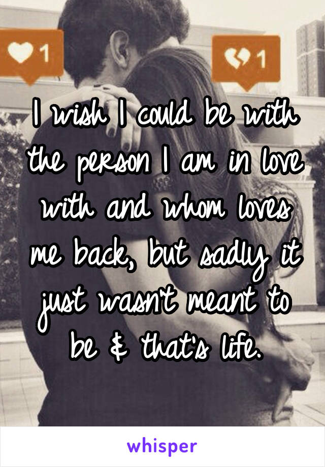 I wish I could be with the person I am in love with and whom loves me back, but sadly it just wasn't meant to be & that's life.