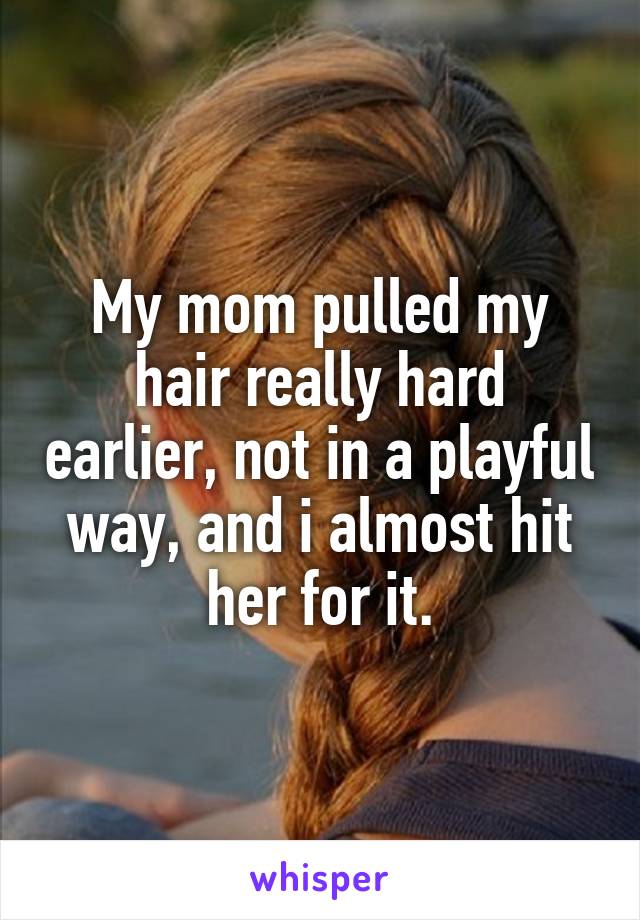 My mom pulled my hair really hard earlier, not in a playful way, and i almost hit her for it.