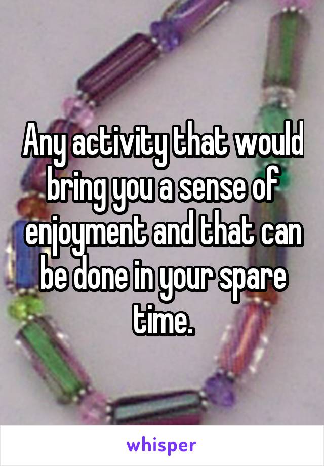 Any activity that would bring you a sense of enjoyment and that can be done in your spare time.