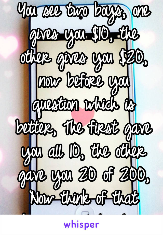 You see two boys, one gives you $10, the other gives you $20, now before you question which is better, The first gave you all 10, the other gave you 20 of 200, Now think of that being a relationship..