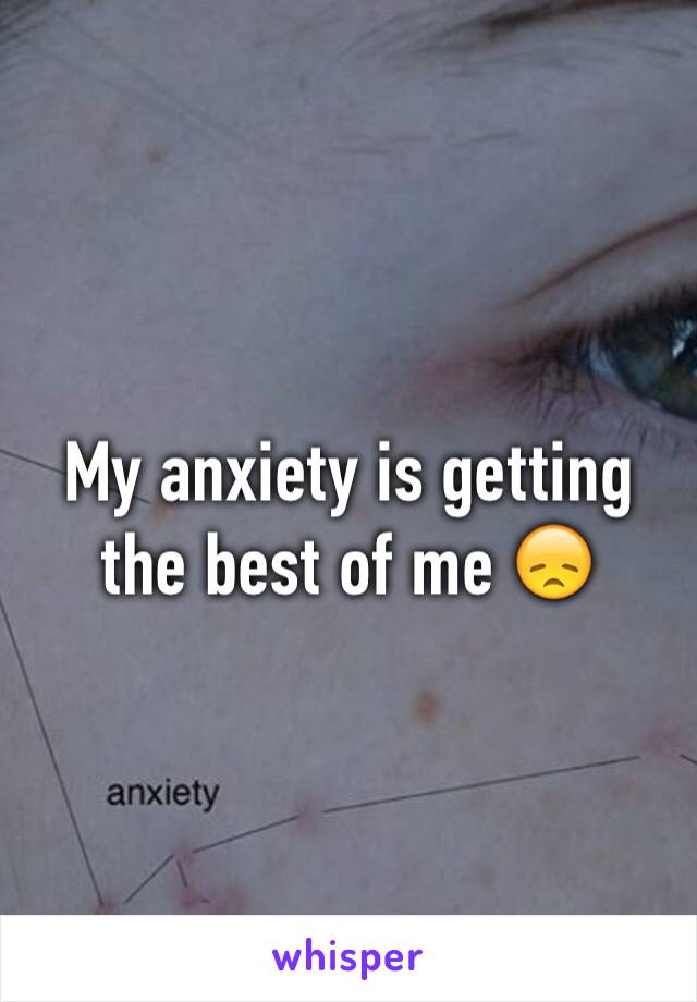 My anxiety is getting the best of me 😞