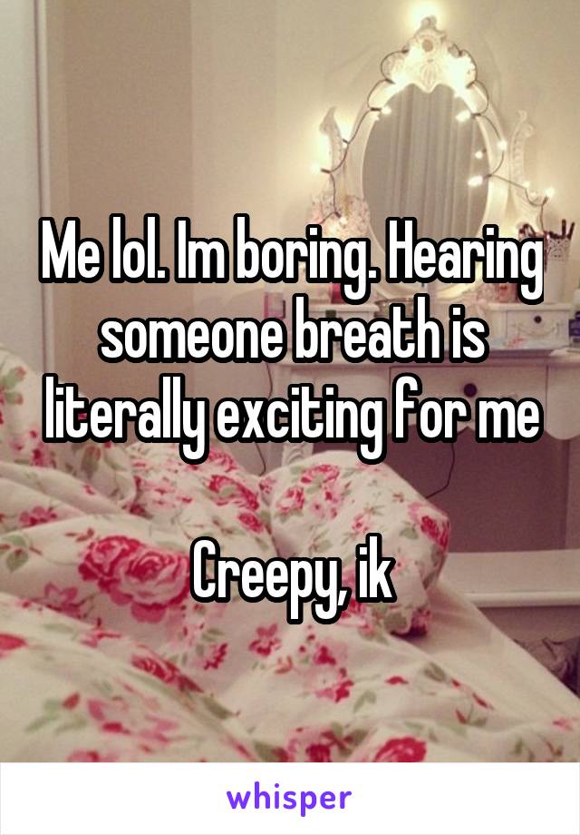 Me lol. Im boring. Hearing someone breath is literally exciting for me

Creepy, ik