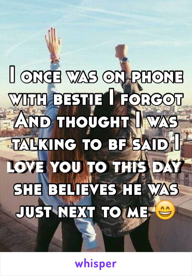 I once was on phone with bestie I forgot And thought I was talking to bf said I love you to this day she believes he was just next to me 😄