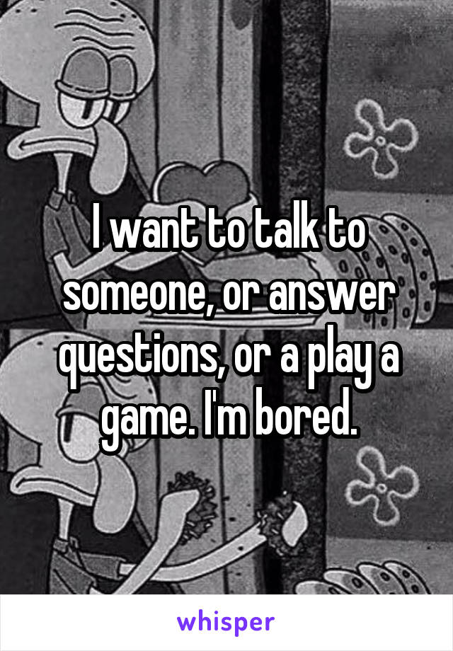 I want to talk to someone, or answer questions, or a play a game. I'm bored.