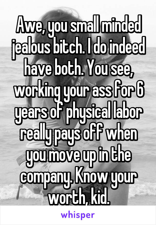 Awe, you small minded jealous bitch. I do indeed have both. You see, working your ass for 6 years of physical labor really pays off when you move up in the company. Know your worth, kid.