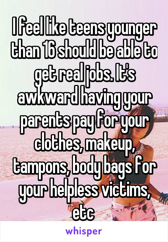 I feel like teens younger than 16 should be able to get real jobs. It's awkward having your parents pay for your clothes, makeup, tampons, body bags for your helpless victims, etc 