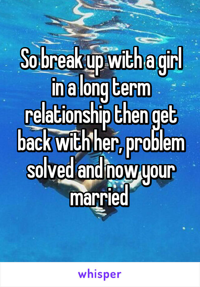 So break up with a girl in a long term relationship then get back with her, problem solved and now your married 
