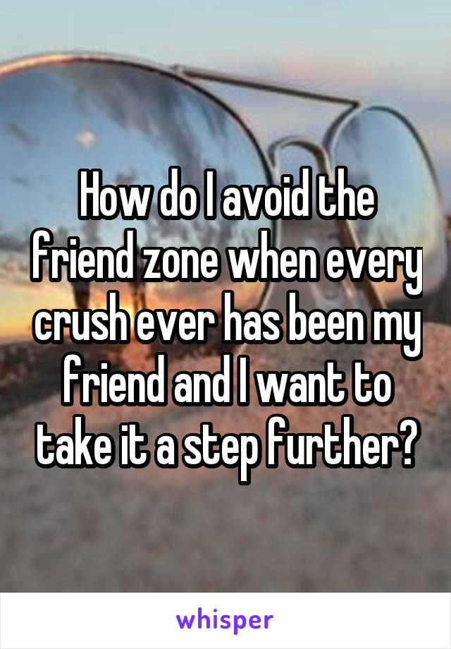 How do I avoid the friend zone when every crush ever has been my friend and I want to take it a step further?