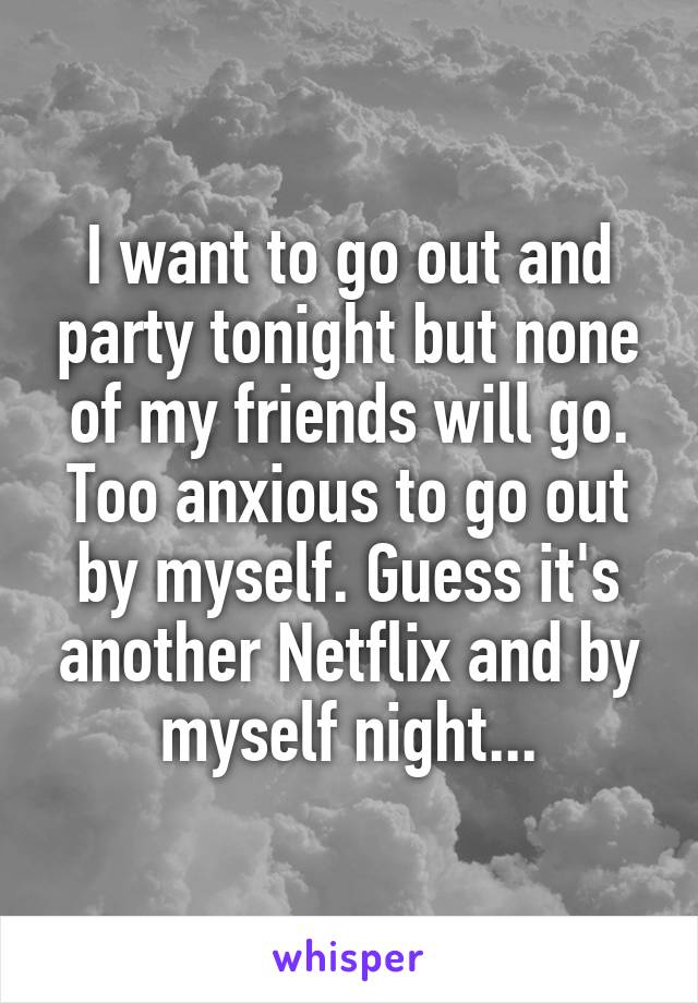 I want to go out and party tonight but none of my friends will go. Too anxious to go out by myself. Guess it's another Netflix and by myself night...