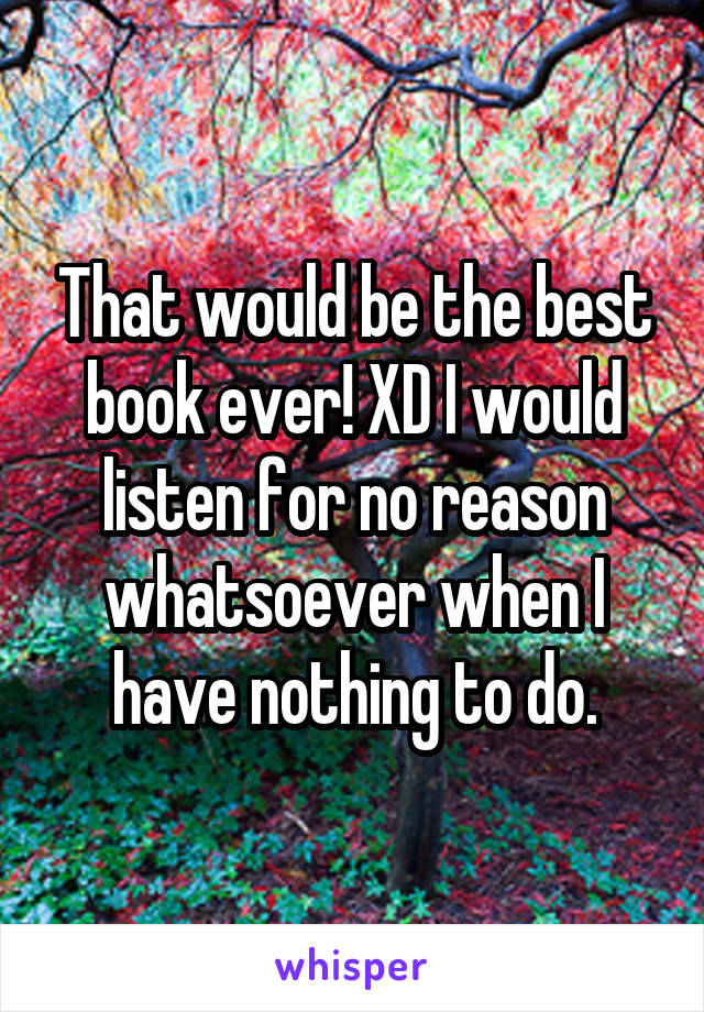 That would be the best book ever! XD I would listen for no reason whatsoever when I have nothing to do.