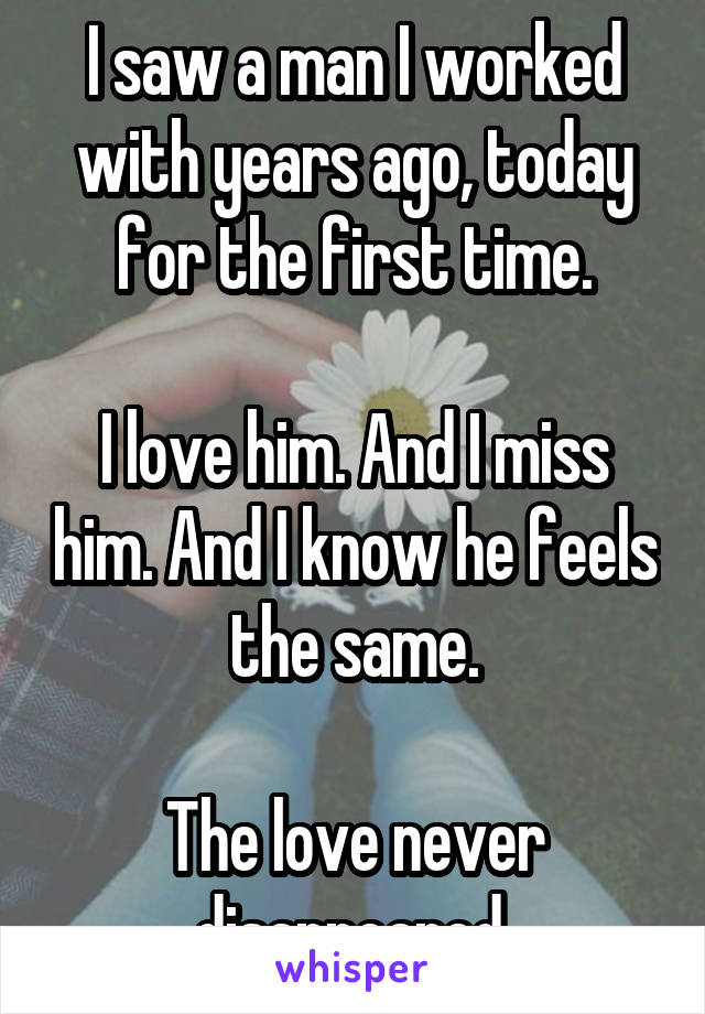 I saw a man I worked with years ago, today for the first time.

I love him. And I miss him. And I know he feels the same.

The love never disappeared.