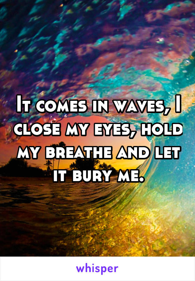 It comes in waves, I close my eyes, hold my breathe and let it bury me.