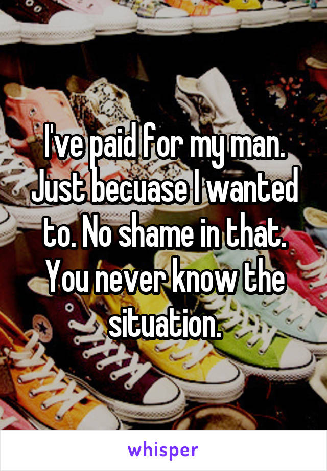 I've paid for my man. Just becuase I wanted to. No shame in that. You never know the situation.