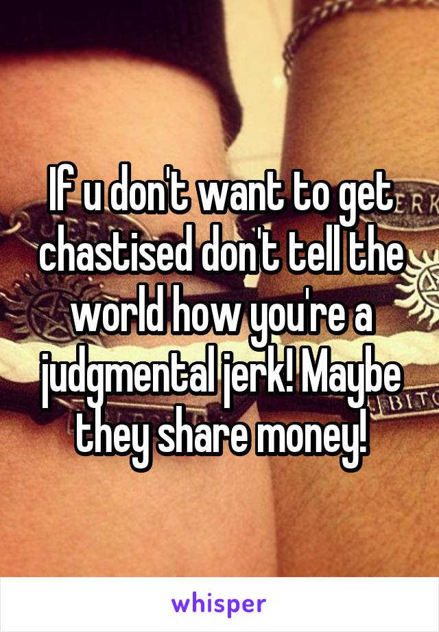 If u don't want to get chastised don't tell the world how you're a judgmental jerk! Maybe they share money!