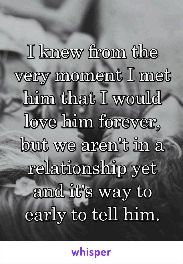 I knew from the very moment I met him that I would love him forever, but we aren't in a relationship yet and it's way to early to tell him.