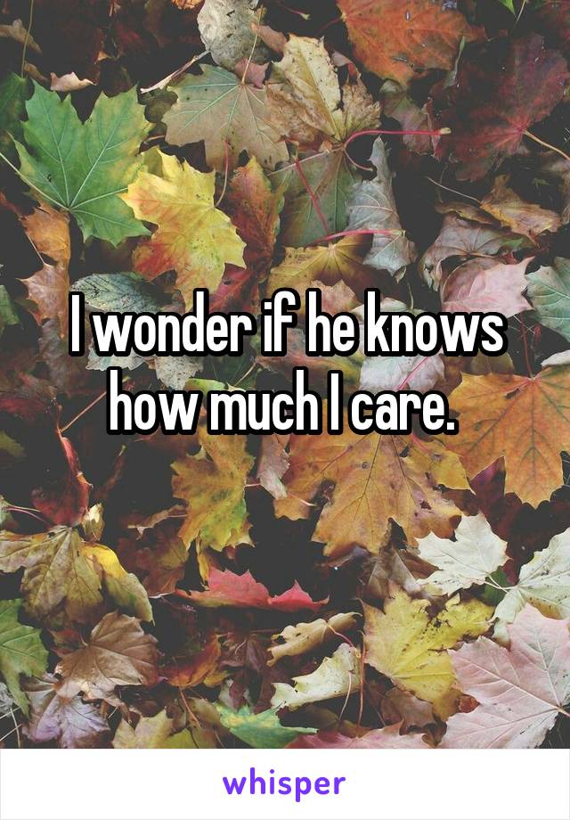 I wonder if he knows how much I care. 
