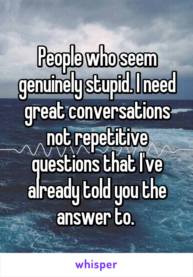 People who seem genuinely stupid. I need great conversations not repetitive questions that I've already told you the answer to. 