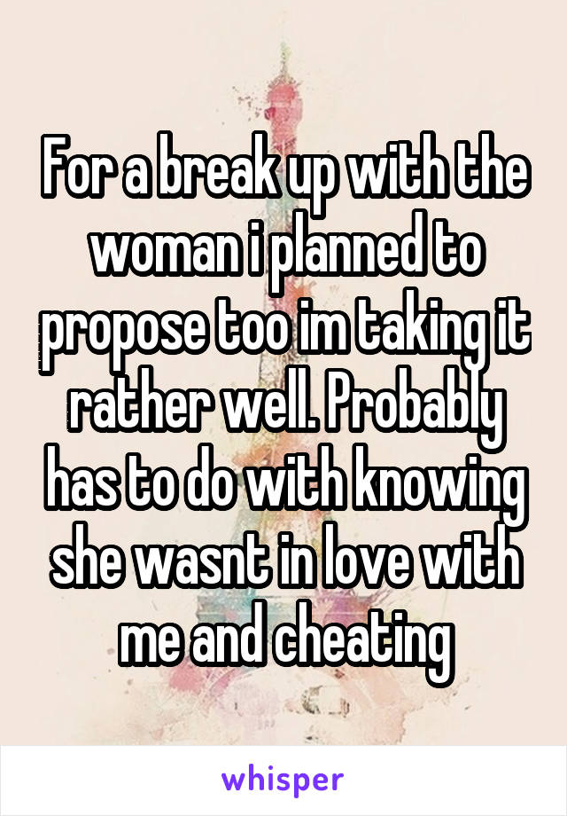 For a break up with the woman i planned to propose too im taking it rather well. Probably has to do with knowing she wasnt in love with me and cheating