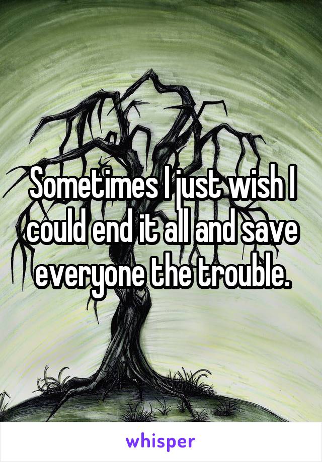 Sometimes I just wish I could end it all and save everyone the trouble.