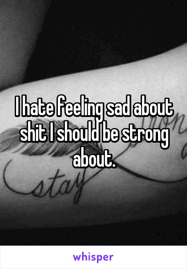 I hate feeling sad about shit I should be strong about.