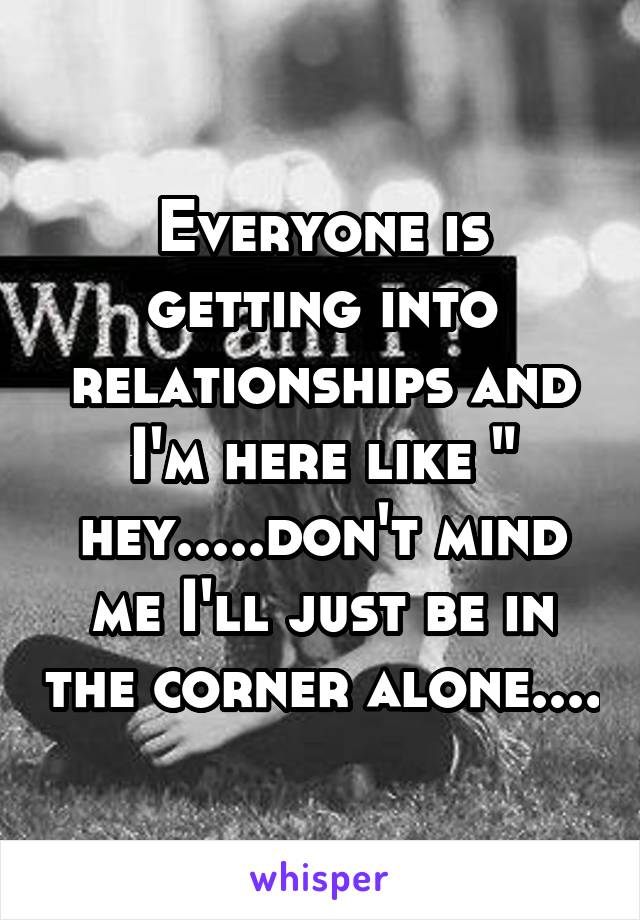 Everyone is getting into relationships and I'm here like " hey.....don't mind me I'll just be in the corner alone....