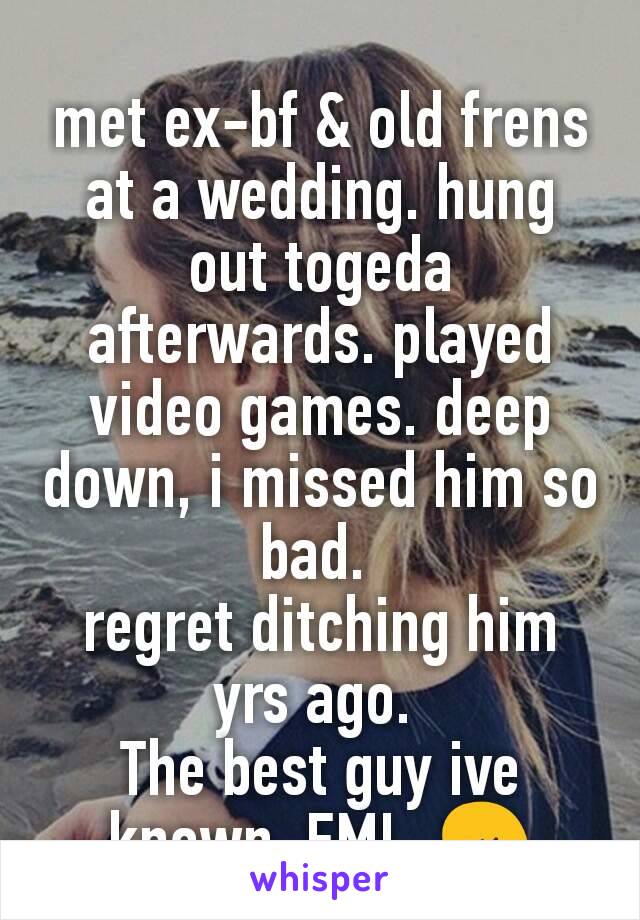 met ex-bf & old frens at a wedding. hung out togeda afterwards. played video games. deep down, i missed him so bad. 
regret ditching him yrs ago. 
The best guy ive known. FML. 😢