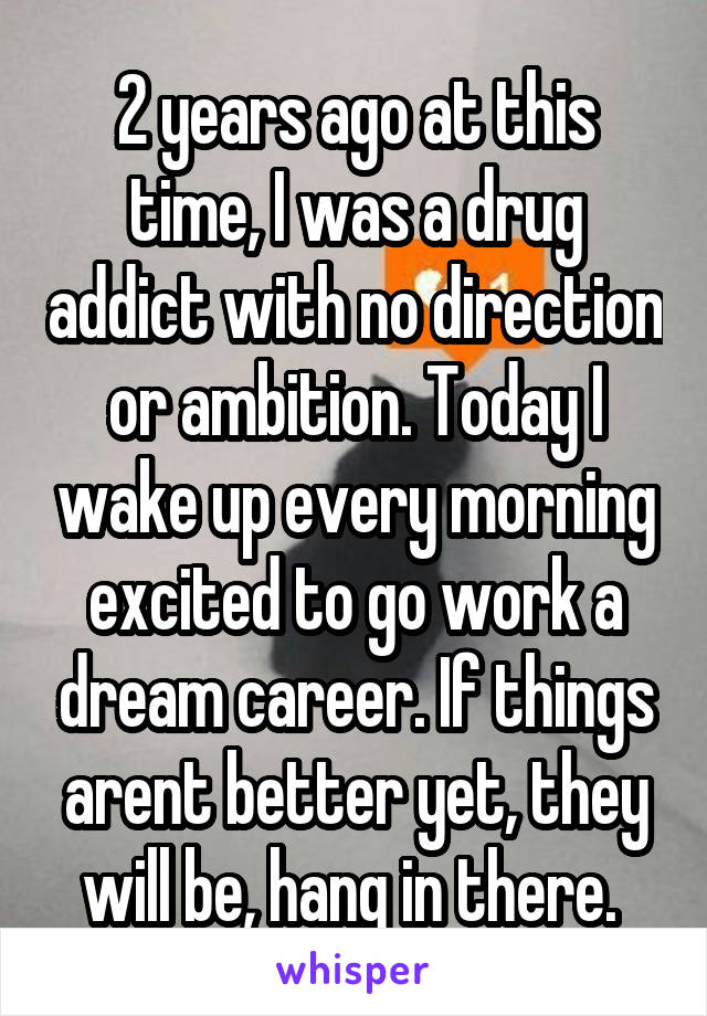 2 years ago at this time, I was a drug addict with no direction or ambition. Today I wake up every morning excited to go work a dream career. If things arent better yet, they will be, hang in there. 