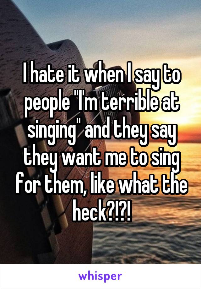 I hate it when I say to people "I'm terrible at singing" and they say they want me to sing for them, like what the heck?!?!