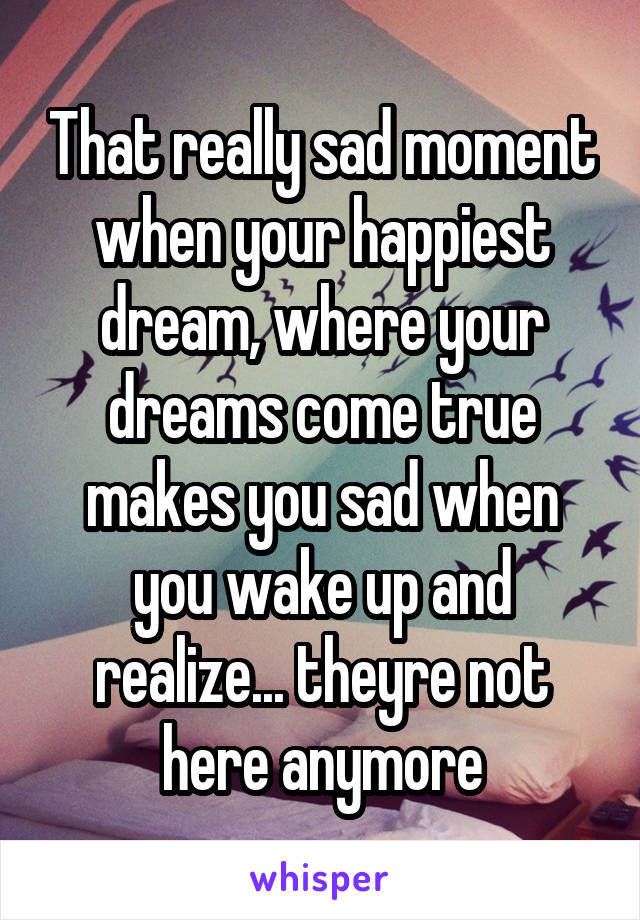 That really sad moment when your happiest dream, where your dreams come true makes you sad when you wake up and realize... theyre not here anymore