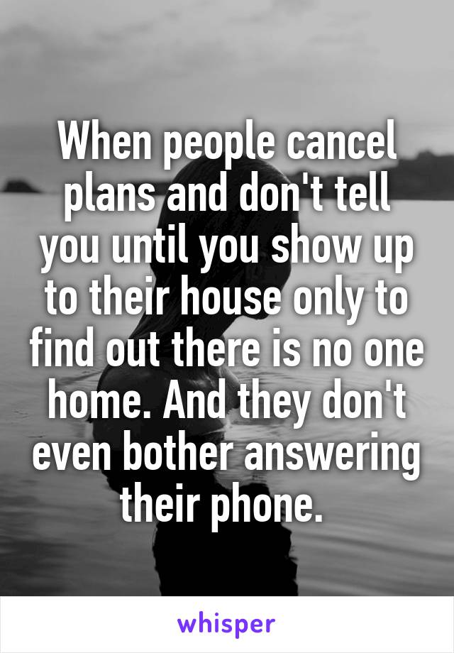 When people cancel plans and don't tell you until you show up to their house only to find out there is no one home. And they don't even bother answering their phone. 