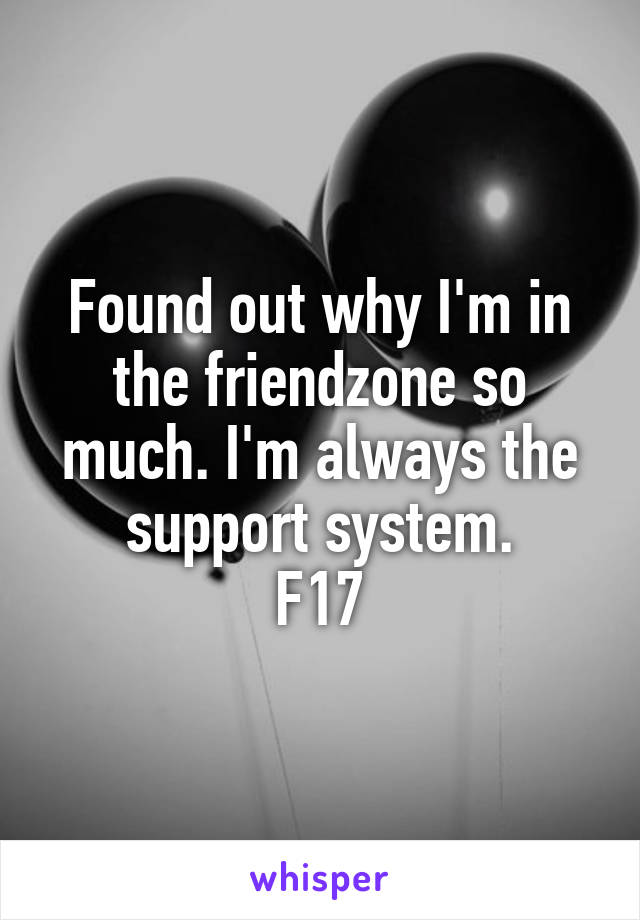 Found out why I'm in the friendzone so much. I'm always the support system.
F17