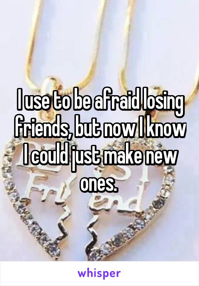 I use to be afraid losing friends, but now I know I could just make new ones. 