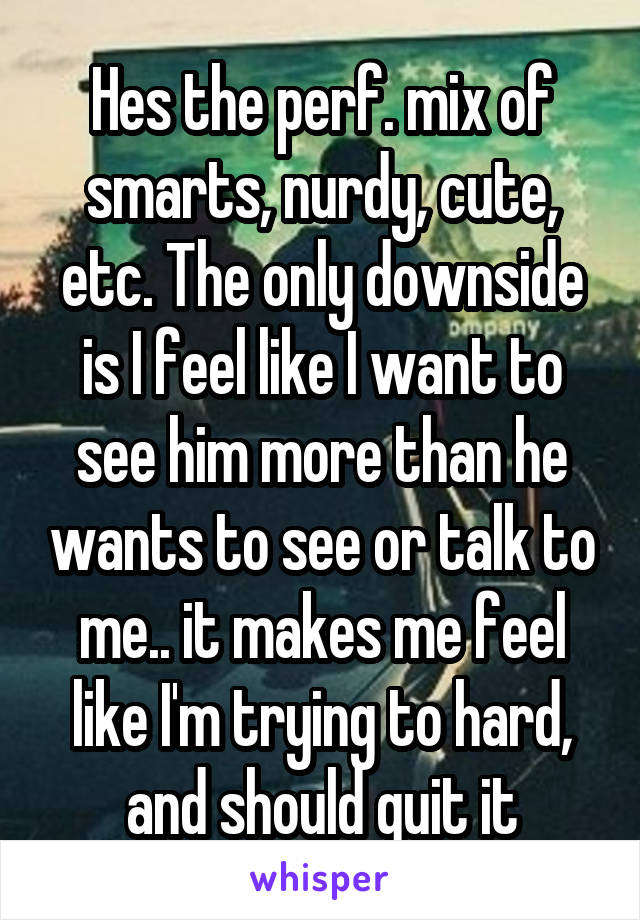 Hes the perf. mix of smarts, nurdy, cute, etc. The only downside is I feel like I want to see him more than he wants to see or talk to me.. it makes me feel like I'm trying to hard, and should quit it