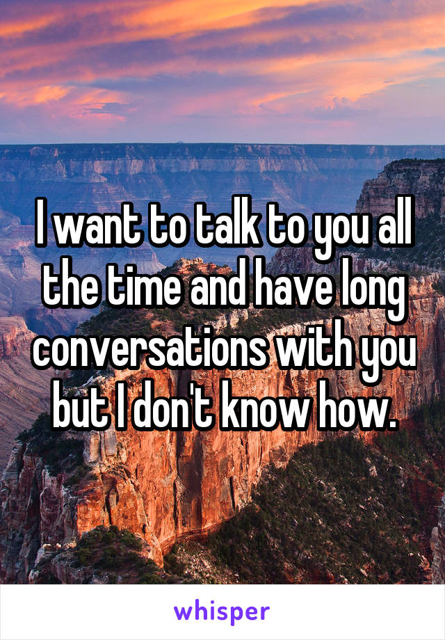 I want to talk to you all the time and have long conversations with you but I don't know how.