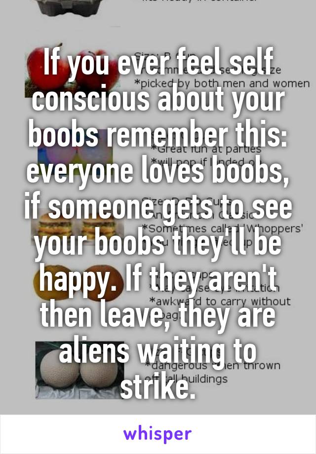 If you ever feel self conscious about your boobs remember this: everyone loves boobs, if someone gets to see your boobs they'll be happy. If they aren't then leave, they are aliens waiting to strike.